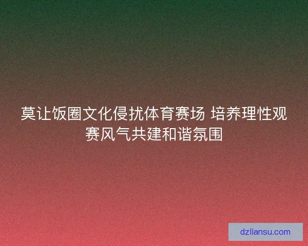 莫让饭圈文化侵扰体育赛场 培养理性观赛风气共建和谐氛围