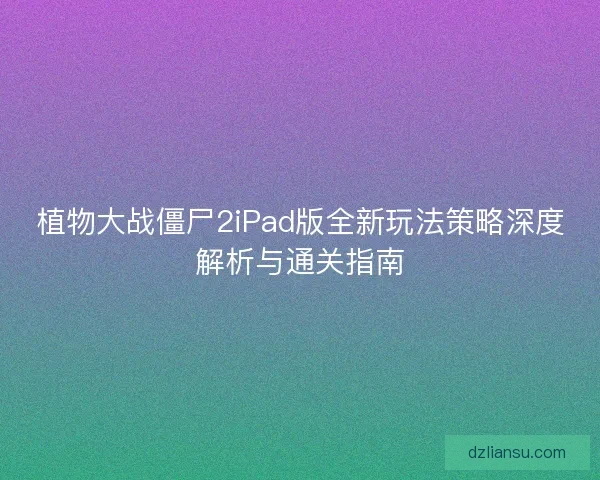 植物大战僵尸2iPad版全新玩法策略深度解析与通关指南