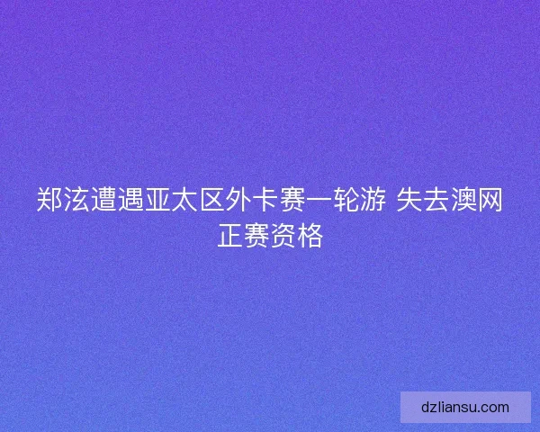 郑泫遭遇亚太区外卡赛一轮游 失去澳网正赛资格