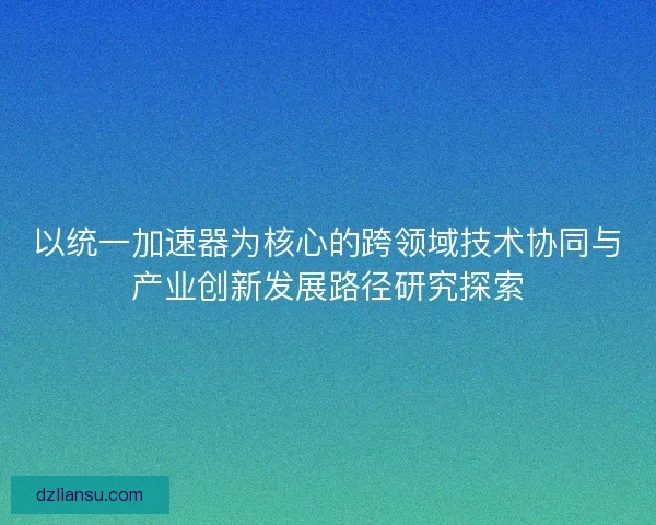 以统一加速器为核心的跨领域技术协同与产业创新发展路径研究探索