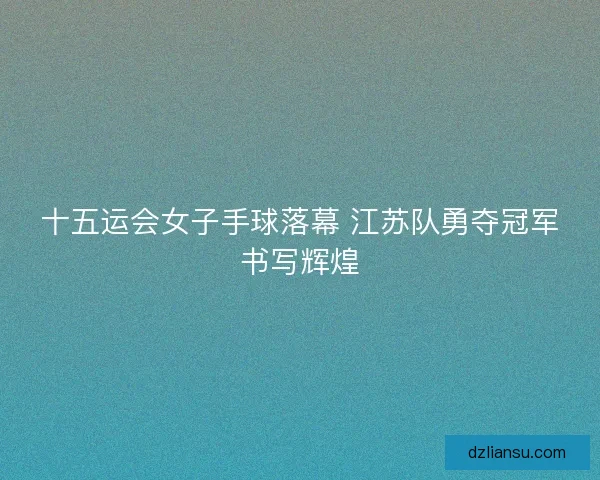 十五运会女子手球落幕 江苏队勇夺冠军书写辉煌 十五运会女子手球落幕 江苏队勇夺冠军书写辉煌