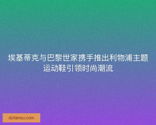 埃基蒂克与巴黎世家携手推出利物浦主题运动鞋引领时尚潮流