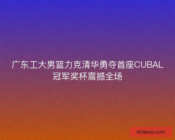 广东工大男篮力克清华勇夺首座CUBAL冠军奖杯震撼全场 广东工大男篮力克清华勇夺首座CUBAL冠军奖杯震撼全场