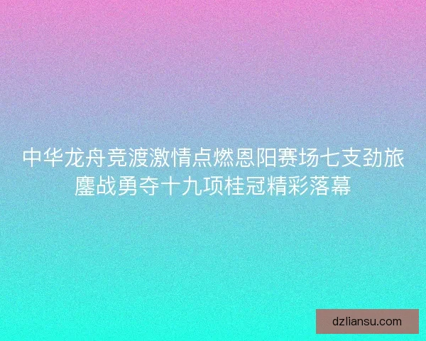 中华龙舟竞渡激情点燃恩阳赛场七支劲旅鏖战勇夺十九项桂冠精彩落幕