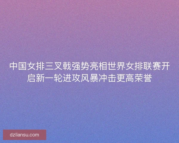 中国女排三叉戟强势亮相世界女排联赛开启新一轮进攻风暴冲击更高荣誉 中国女排三叉戟强势亮相世界女排联赛开启新一轮进攻风暴冲击更高荣誉