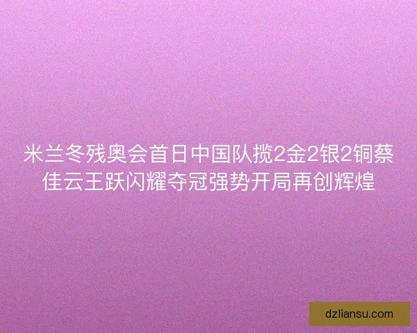 米兰冬残奥会首日中国队揽2金2银2铜蔡佳云王跃闪耀夺冠强势开局再创辉煌
