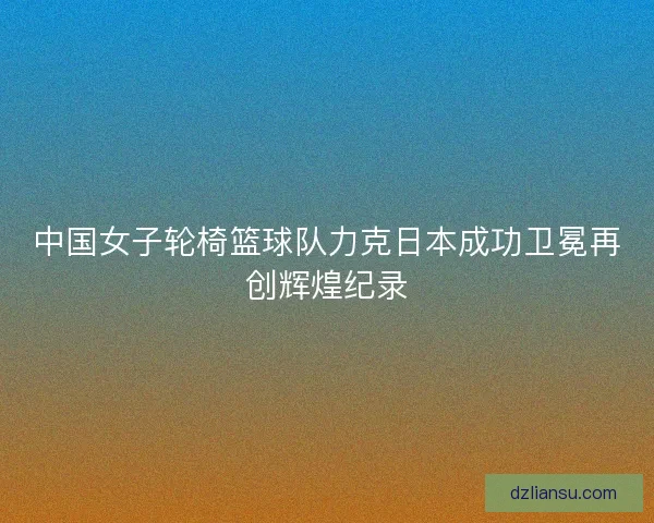 中国女子轮椅篮球队力克日本成功卫冕再创辉煌纪录 中国女子轮椅篮球队力克日本成功卫冕再创辉煌纪录