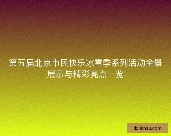 第五届北京市民快乐冰雪季系列活动全景展示与精彩亮点一览 第五届北京市民快乐冰雪季系列活动全景展示与精彩亮点一览