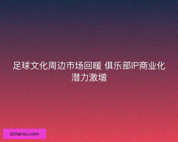 足球文化周边市场回暖 俱乐部IP商业化潜力激增