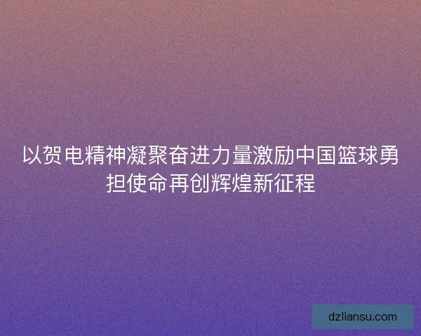 以贺电精神凝聚奋进力量激励中国篮球勇担使命再创辉煌新征程
