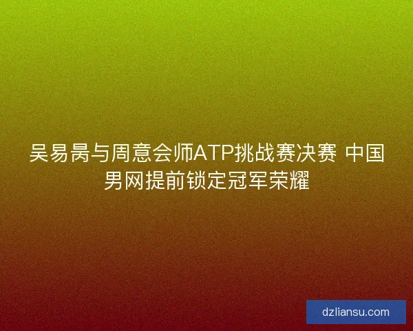 吴易昺与周意会师ATP挑战赛决赛 中国男网提前锁定冠军荣耀 吴易昺与周意会师ATP挑战赛决赛 中国男网提前锁定冠军荣耀