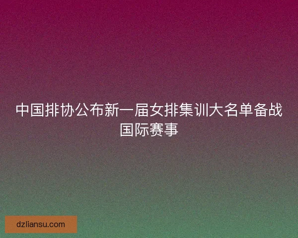 中国排协公布新一届女排集训大名单备战国际赛事 中国排协公布新一届女排集训大名单备战国际赛事