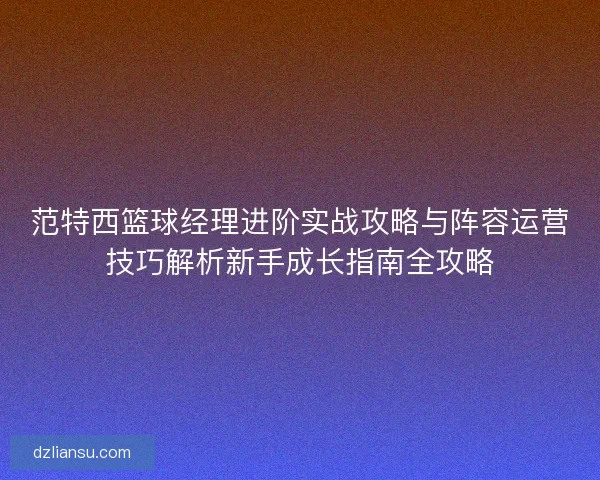 范特西篮球经理进阶实战攻略与阵容运营技巧解析新手成长指南全攻略 范特西篮球经理进阶实战攻略与阵容运营技巧解析新手成长指南全攻略