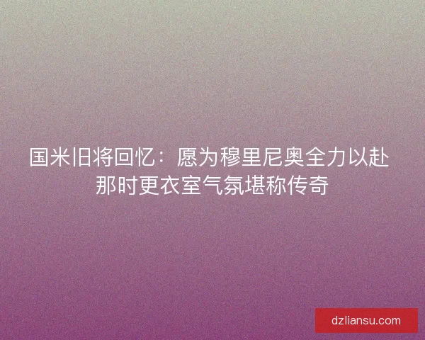 国米旧将回忆：愿为穆里尼奥全力以赴 那时更衣室气氛堪称传奇