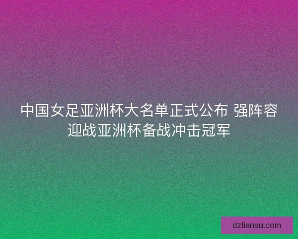 中国女足亚洲杯大名单正式公布 强阵容迎战亚洲杯备战冲击冠军 中国女足亚洲杯大名单正式公布 强阵容迎战亚洲杯备战冲击冠军
