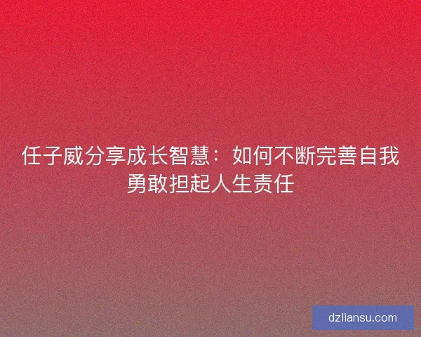 任子威分享成长智慧:如何不断完善自我勇敢担起人生责任 任子威分享成长智慧:如何不断完善自我勇敢担起人生责任