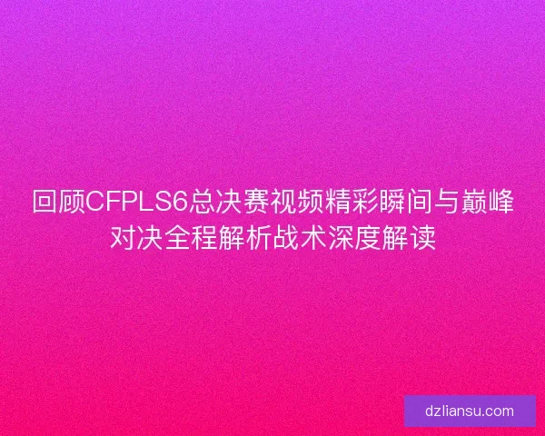 回顾CFPLS6总决赛视频精彩瞬间与巅峰对决全程解析战术深度解读 回顾CFPLS6总决赛视频精彩瞬间与巅峰对决全程解析战术深度解读